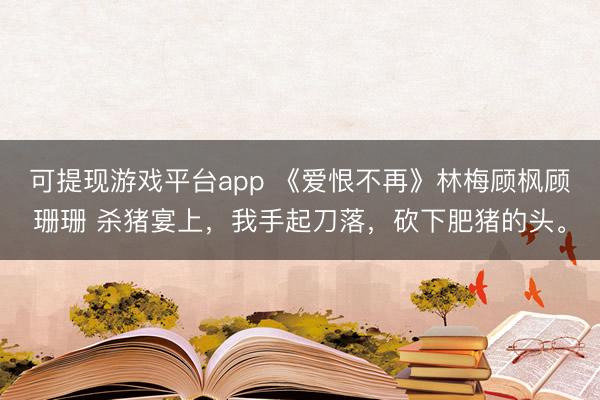 可提现游戏平台app 《爱恨不再》林梅顾枫顾珊珊 杀猪宴上，我手起刀落，砍下肥猪的头。