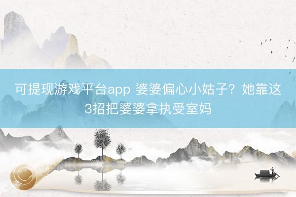 可提现游戏平台app 婆婆偏心小姑子？她靠这3招把婆婆拿执受室妈