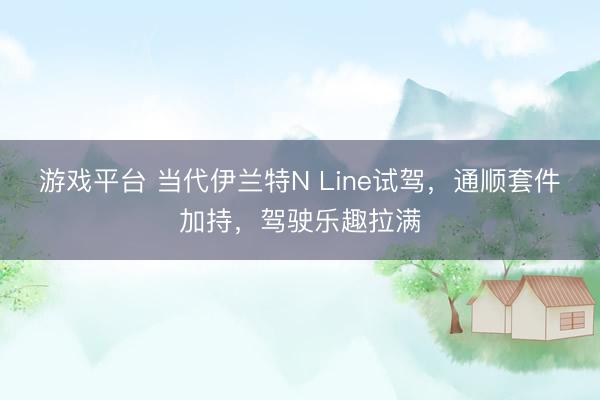 游戏平台 当代伊兰特N Line试驾，通顺套件加持，驾驶乐趣拉满