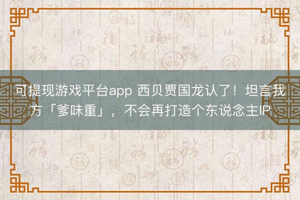 可提现游戏平台app 西贝贾国龙认了！坦言我方「爹味重」，不会再打造个东说念主IP