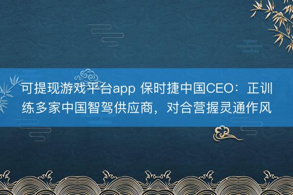 可提现游戏平台app 保时捷中国CEO：正训练多家中国智驾供应商，对合营握灵通作风