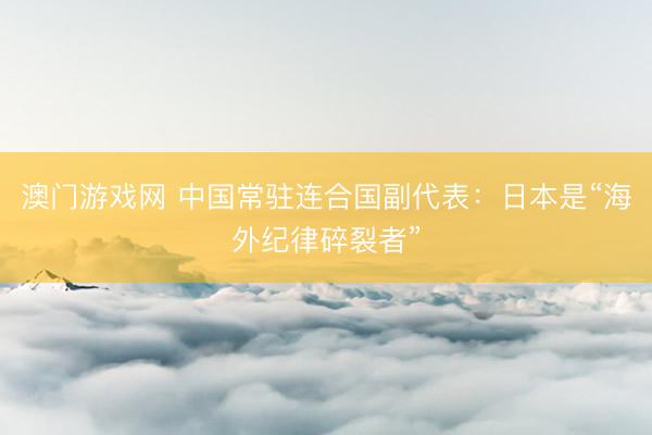 澳门游戏网 中国常驻连合国副代表：日本是“海外纪律碎裂者”