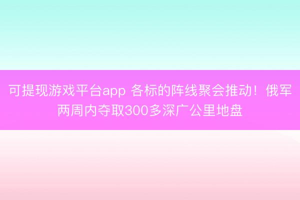 可提现游戏平台app 各标的阵线聚会推动！俄军两周内夺取300多深广公里地盘