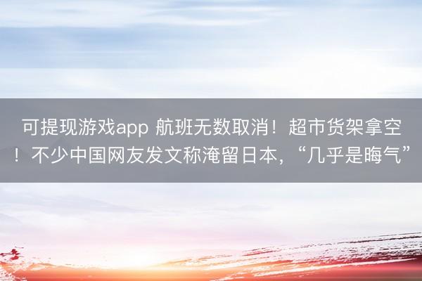 可提现游戏app 航班无数取消！超市货架拿空！不少中国网友发文称淹留日本，“几乎是晦气”