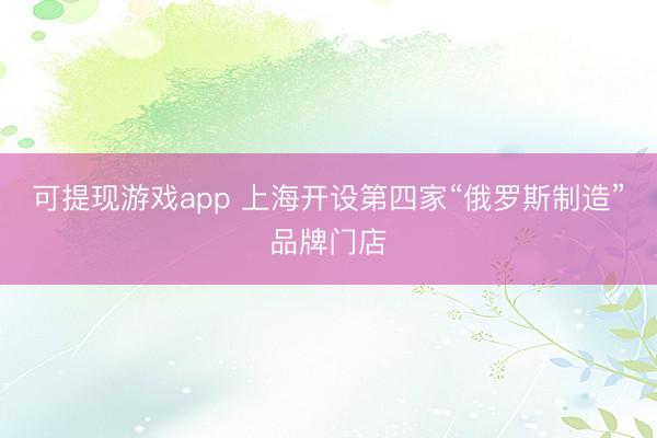 可提现游戏app 上海开设第四家“俄罗斯制造”品牌门店
