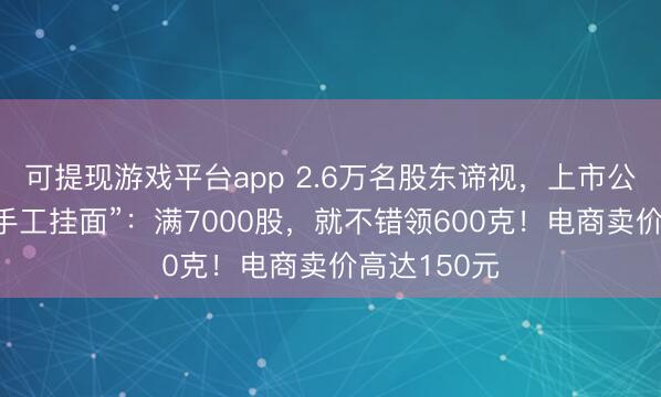 可提现游戏平台app 2.6万名股东谛视，上市公司给你发“手工挂面”：满7000股，就不错领600克！电商卖价高达150元
