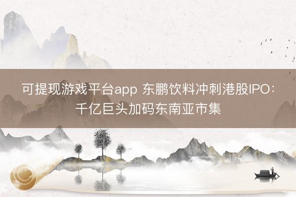 可提现游戏平台app 东鹏饮料冲刺港股IPO：千亿巨头加码东南亚市集