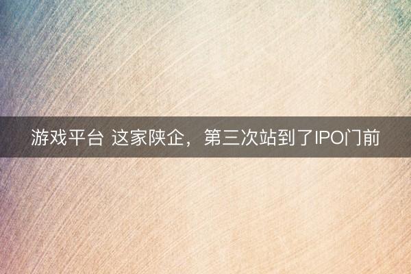 游戏平台 这家陕企，第三次站到了IPO门前