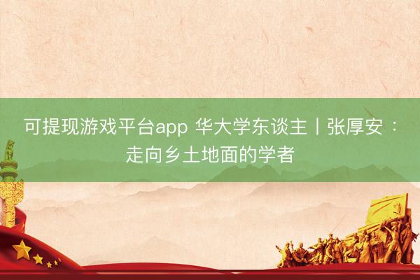 可提现游戏平台app 华大学东谈主丨张厚安 ：走向乡土地面的学者