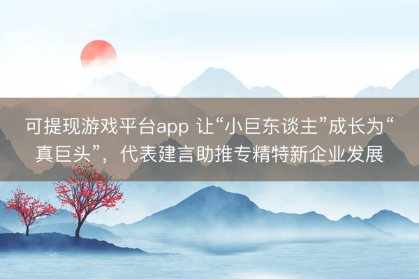 可提现游戏平台app 让“小巨东谈主”成长为“真巨头”，代表建言助推专精特新企业发展