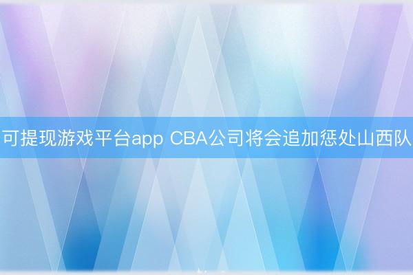 可提现游戏平台app CBA公司将会追加惩处山西队