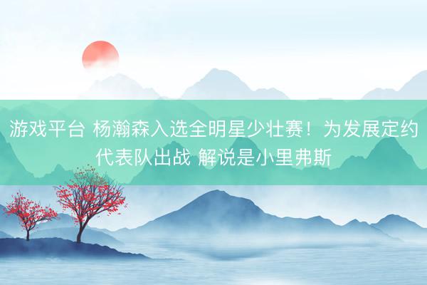 游戏平台 杨瀚森入选全明星少壮赛！为发展定约代表队出战 解说是小里弗斯