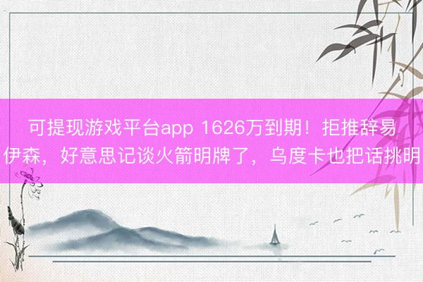 可提现游戏平台app 1626万到期！拒推辞易伊森，好意思记谈火箭明牌了，乌度卡也把话挑明
