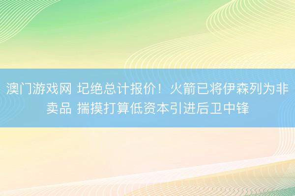 澳门游戏网 圮绝总计报价!火箭已将伊森列为非卖品 揣摸打算低资本引进后卫中锋