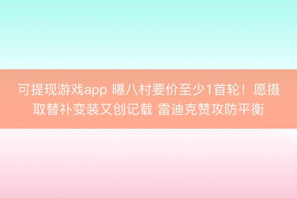 可提现游戏app 曝八村要价至少1首轮！愿摄取替补变装又创记载 雷迪克赞攻防平衡