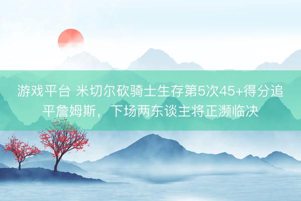 游戏平台 米切尔砍骑士生存第5次45+得分追平詹姆斯，下场两东谈主将正濒临决