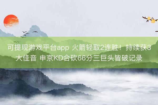 可提现游戏平台app 火箭轻取2连胜!持续获3大佳音 申京KD合砍66分三巨头皆破记录