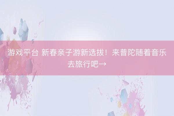 游戏平台 新春亲子游新选拔！来普陀随着音乐去旅行吧→