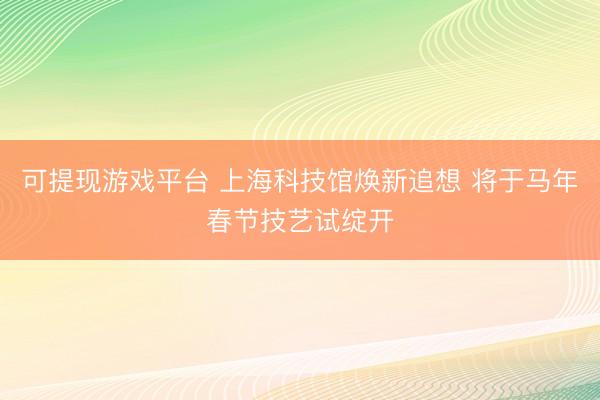 可提现游戏平台 上海科技馆焕新追想 将于马年春节技艺试绽开