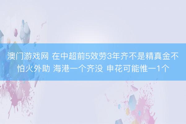 澳门游戏网 在中超前5效劳3年齐不是精真金不怕火外助 海港一个齐没 申花可能惟一1个