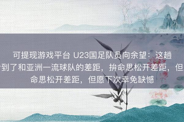 可提现游戏平台 U23国足队员向余望：这趟旅程很梦境，看到了和亚洲一流球队的差距，拚命思松开差距，但愿下次幸免缺憾