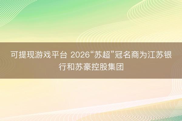 可提现游戏平台 2026“苏超”冠名商为江苏银行和苏豪控股集团