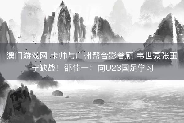 澳门游戏网 卡帅与广州帮合影眷顾 韦世豪张玉宁缺战！邵佳一：向U23国足学习