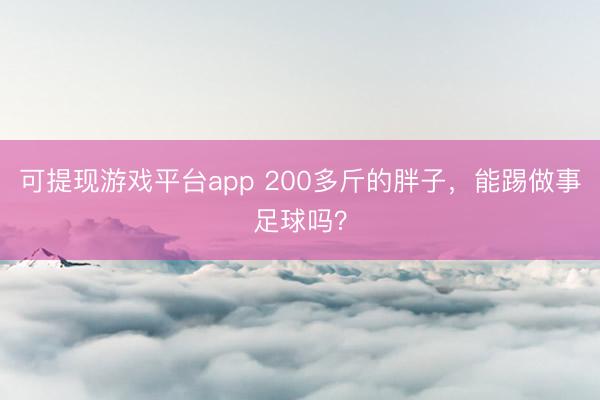 可提现游戏平台app 200多斤的胖子，能踢做事足球吗？