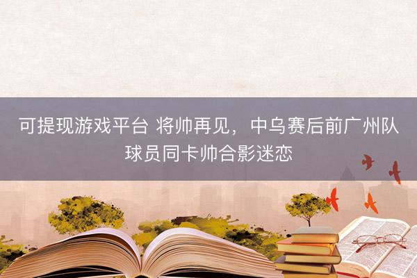可提现游戏平台 将帅再见，中乌赛后前广州队球员同卡帅合影迷恋