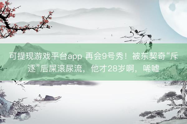 可提现游戏平台app 再会9号秀！被东契奇“斥逐”后屎滚尿流，他才28岁啊，唏嘘
