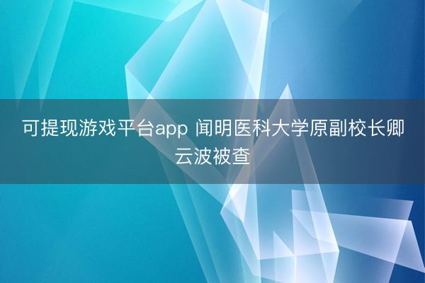 可提现游戏平台app 闻明医科大学原副校长卿云波被查