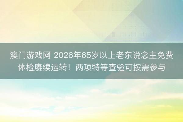 澳门游戏网 2026年65岁以上老东说念主免费体检赓续运转！两项特等查验可按需参与