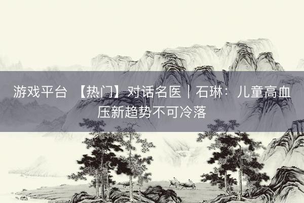 游戏平台 【热门】对话名医｜石琳：儿童高血压新趋势不可冷落