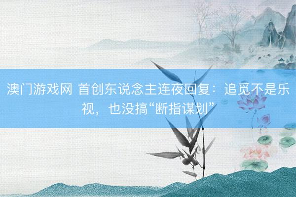 澳门游戏网 首创东说念主连夜回复：追觅不是乐视，也没搞“断指谋划”