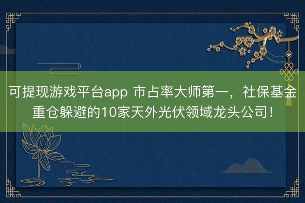 可提现游戏平台app 市占率大师第一，社保基金重仓躲避的10家天外光伏领域龙头公司！