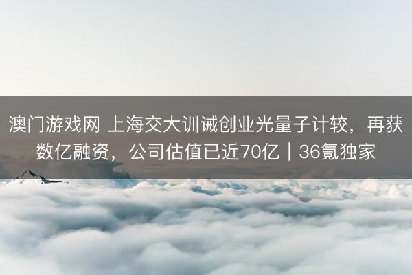 澳门游戏网 上海交大训诫创业光量子计较，再获数亿融资，公司估值已近70亿｜36氪独家
