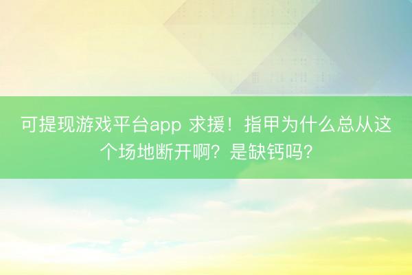 可提现游戏平台app 求援！指甲为什么总从这个场地断开啊？是缺钙吗？
