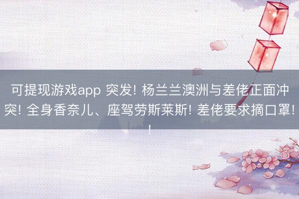 可提现游戏app 突发! 杨兰兰澳洲与差佬正面冲突! 全身香奈儿、座驾劳斯莱斯! 差佬要求摘口罩!