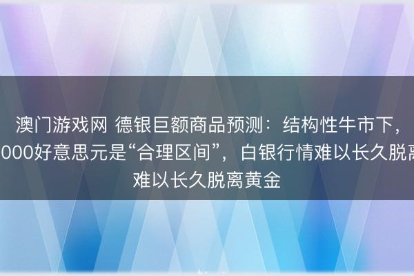 澳门游戏网 德银巨额商品预测：结构性牛市下，黄金6000好意思元是“合理区间”，白银行情难以长久脱离黄金