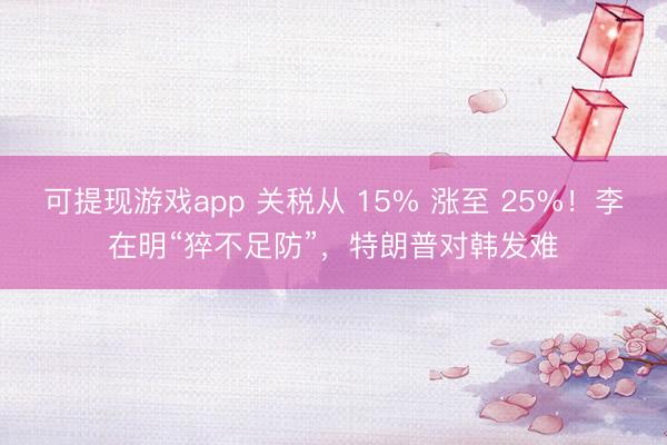 可提现游戏app 关税从 15% 涨至 25%！李在明“猝不足防”，特朗普对韩发难