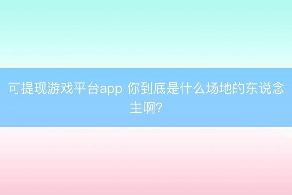 可提现游戏平台app 你到底是什么场地的东说念主啊？