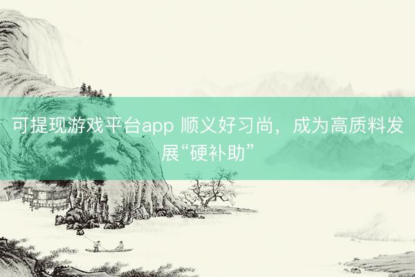 可提现游戏平台app 顺义好习尚，成为高质料发展“硬补助”