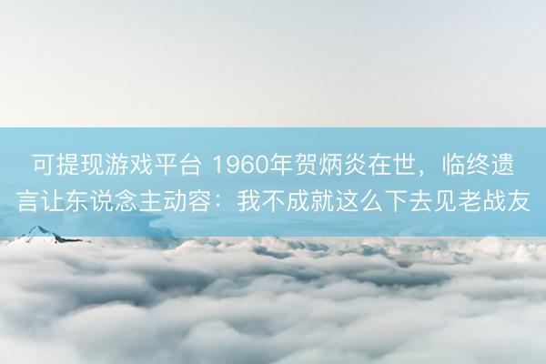 可提现游戏平台 1960年贺炳炎在世，临终遗言让东说念主动容：我不成就这么下去见老战友