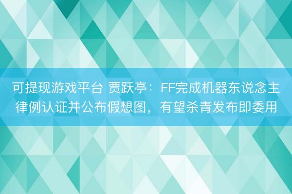 可提现游戏平台 贾跃亭：FF完成机器东说念主律例认证并公布假想图，有望杀青发布即委用