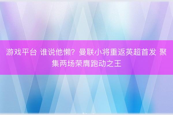 游戏平台 谁说他懒？曼联小将重返英超首发 聚集两场荣膺跑动之王