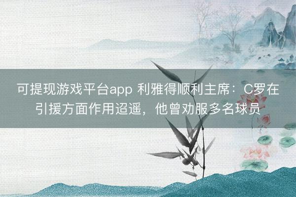 可提现游戏平台app 利雅得顺利主席：C罗在引援方面作用迢遥，他曾劝服多名球员