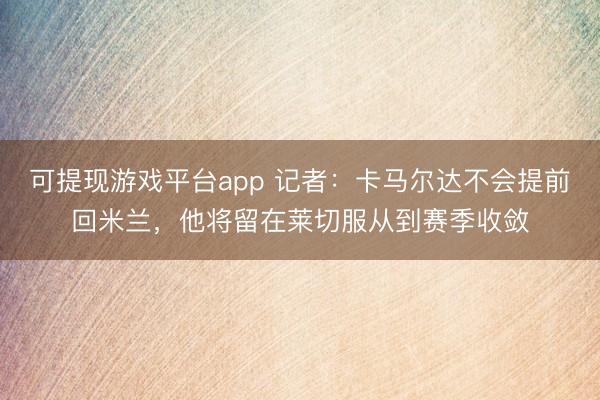 可提现游戏平台app 记者：卡马尔达不会提前回米兰，他将留在莱切服从到赛季收敛