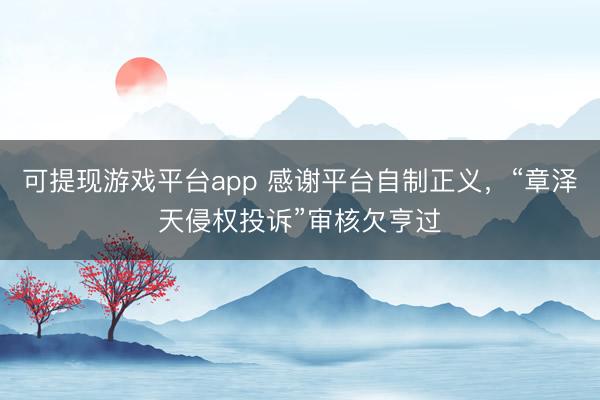 可提现游戏平台app 感谢平台自制正义，“章泽天侵权投诉”审核欠亨过