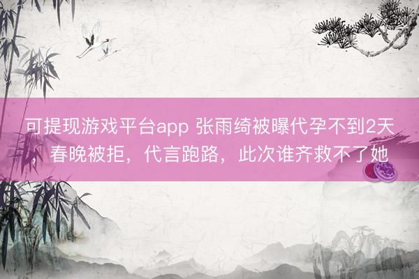 可提现游戏平台app 张雨绮被曝代孕不到2天，春晚被拒，代言跑路，此次谁齐救不了她