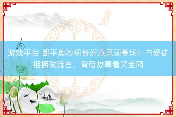 游戏平台 郎平奥妙现身好意思国赛场！与爱徒相拥破流言，背后故事看哭全网